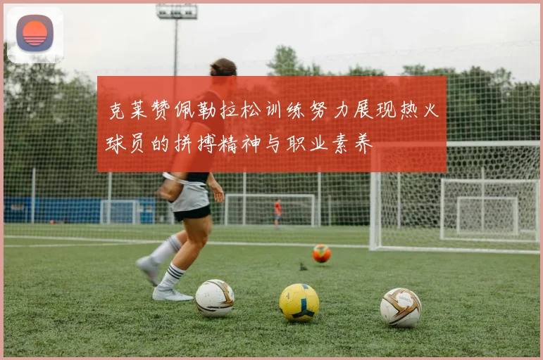 克莱赞佩勒拉松训练努力展现热火球员的拼搏精神与职业素养