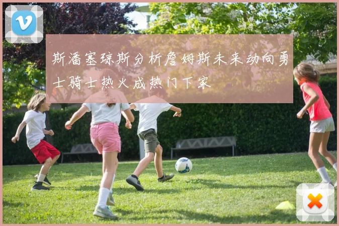 斯潘塞琼斯分析詹姆斯未来动向勇士骑士热火成热门下家