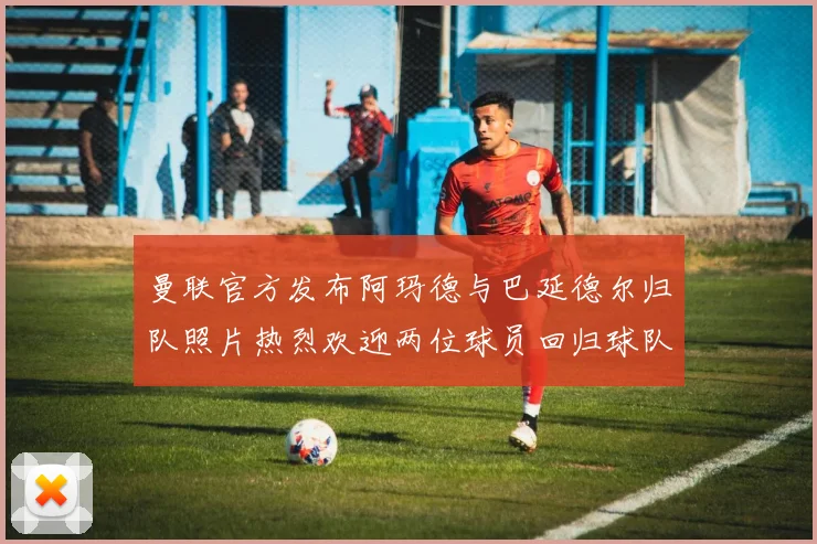 曼联官方发布阿玛德与巴延德尔归队照片热烈欢迎两位球员回归球队