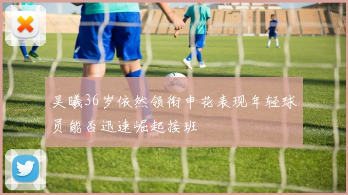 吴曦36岁依然领衔申花表现年轻球员能否迅速崛起接班