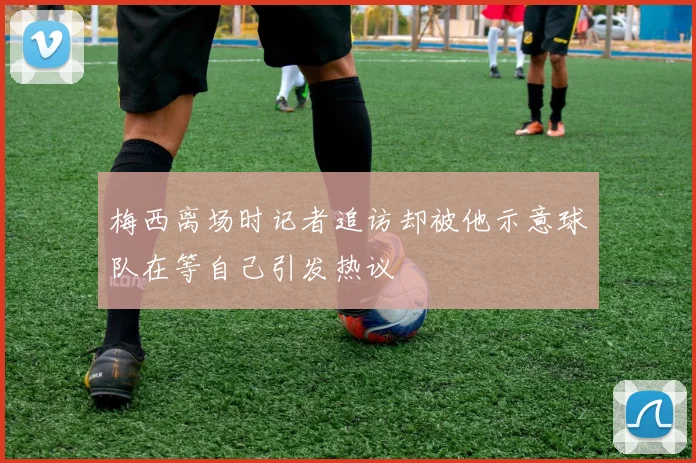 梅西离场时记者追访却被他示意球队在等自己引发热议