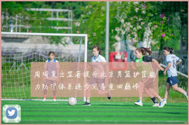 周琦复出显著提升北京男篮护筐能力防守体系逐步完善重回巅峰